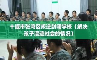 十堰市张湾区叛逆封闭学校（解决孩子混迹社会的情况）