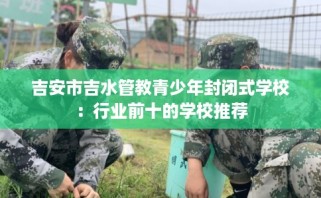 吉安市吉水管教青少年封闭式学校：行业前十的学校推荐