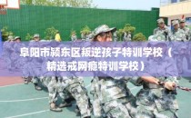 阜阳市颍东区叛逆孩子特训学校（精选戒网瘾特训学校）