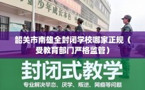 韶关市南雄全封闭学校哪家正规（受教育部门严格监管）