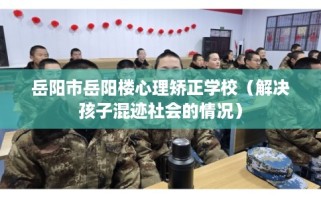岳阳市岳阳楼心理矫正学校（解决孩子混迹社会的情况）