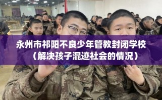 永州市祁阳不良少年管教封闭学校（解决孩子混迹社会的情况）