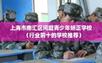 上海市南汇区问题青少年矫正学校（行业前十的学校推荐）