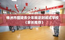 株洲市醴陵青少年叛逆封闭式学校（家长推荐）