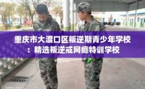 重庆市大渡口区叛逆期青少年学校：精选叛逆戒网瘾特训学校