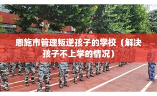恩施市管理叛逆孩子的学校（解决孩子不上学的情况）