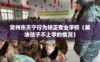 常州市天宁行为矫正专业学校（解决孩子不上学的情况）