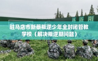 驻马店市新蔡叛逆少年全封闭管教学校（解决叛逆期问题）