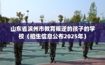 山东省滨州市教育叛逆的孩子的学校（招生信息公布2025年）