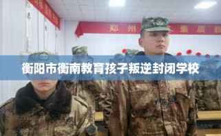 衡阳市衡南教育孩子叛逆封闭学校