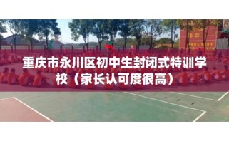 重庆市永川区初中生封闭式特训学校（家长认可度很高）