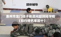 惠州市龙门孩子叛逆问题封闭学校（排行榜名单前十）