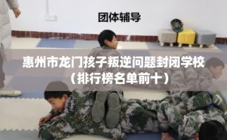 惠州市龙门孩子叛逆问题封闭学校（排行榜名单前十）
