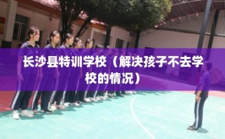长沙县特训学校（解决孩子不去学校的情况）