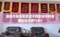 潍坊市寿光叛逆孩子的军训学校有哪些排行榜TOP5