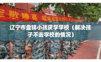 辽宁市盘锦小孩厌学学校（解决孩子不去学校的情况）