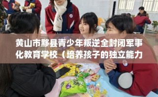 黄山市黟县青少年叛逆全封闭军事化教育学校（培养孩子的独立能力）