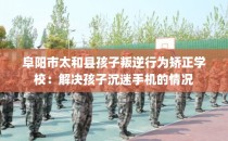 阜阳市太和县孩子叛逆行为矫正学校：解决孩子沉迷手机的情况