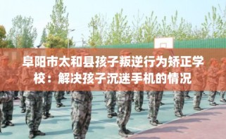 阜阳市太和县孩子叛逆行为矫正学校：解决孩子沉迷手机的情况