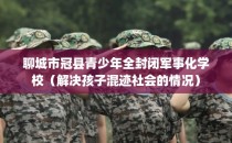 聊城市冠县青少年全封闭军事化学校（解决孩子混迹社会的情况）
