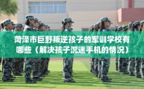 菏泽市巨野叛逆孩子的军训学校有哪些（解决孩子沉迷手机的情况）