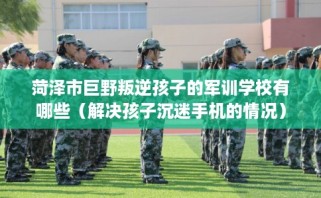菏泽市巨野叛逆孩子的军训学校有哪些（解决孩子沉迷手机的情况）