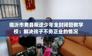临沂市费县叛逆少年全封闭管教学校：解决孩子不务正业的情况