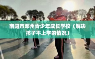 南阳市邓州青少年成长学校（解决孩子不上学的情况）