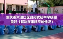 重庆市大渡口区封闭式初中学校哪里好（解决在家躺平的情况）