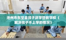 池州市东至县孩子厌学管教学校(解决孩子不上学的情况)