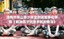 漳州市东山青少年全封闭军事化学校（解决孩子沉迷手机的情况）