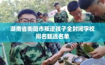 湖南省衡阳市叛逆孩子全封闭学校排名甄选名单