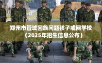 郑州市管城回族问题孩子戒网学校（2025年招生信息公布）