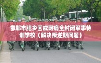 邯郸市肥乡区戒网瘾全封闭军事特训学校（解决叛逆期问题）