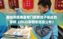 襄阳市保康县专门管教孩子叛逆的学校（2025年招生信息公布）
