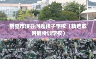 鹤壁市浚县问题孩子学校（精选戒网瘾特训学校）