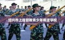 绍兴市上虞管教青少年叛逆学校