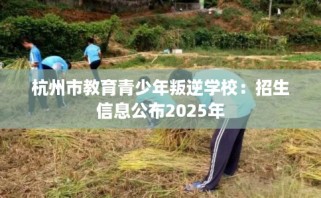 杭州市教育青少年叛逆学校：招生信息公布2025年