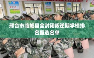 邢台市临城县全封闭叛逆期学校排名甄选名单