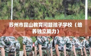 苏州市昆山教育问题孩子学校（培养独立能力）