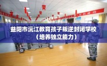 益阳市沅江教育孩子叛逆封闭学校（培养独立能力）