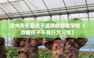 漳州市长泰孩子戒网瘾管教学校（改善孩子不良行为习惯）