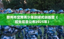 赣州市定南青少年封闭式训练营（招生信息公布2025年）