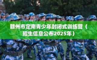赣州市定南青少年封闭式训练营（招生信息公布2025年）