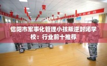 信阳市军事化管理小孩叛逆封闭学校:行业前十推荐