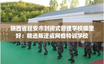陕西省延安市封闭式管理学校哪里好：精选叛逆戒网瘾特训学校