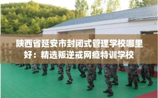 陕西省延安市封闭式管理学校哪里好：精选叛逆戒网瘾特训学校