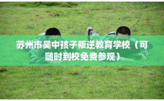 苏州市吴中孩子叛逆教育学校（可随时到校免费参观）