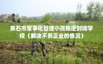 黄石市军事化管理小孩叛逆封闭学校（解决不务正业的情况）
