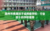 赣州市南康孩子戒网瘾学校：行业前十的学校推荐
